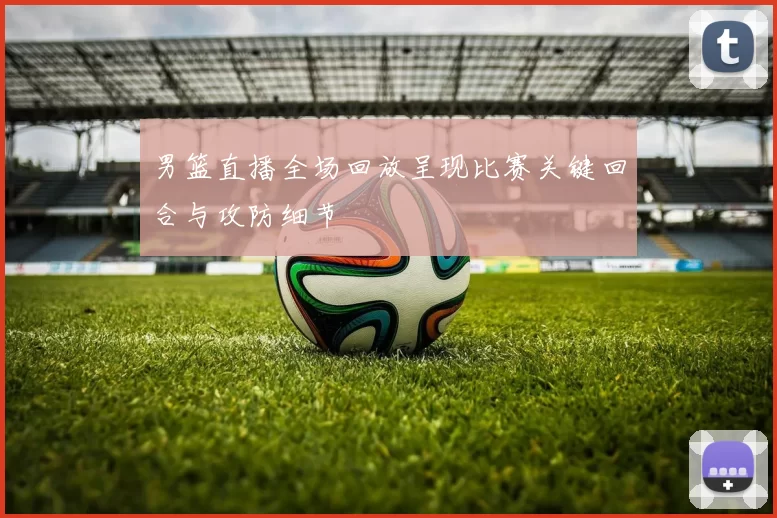 男篮直播全场回放呈现比赛关键回合与攻防细节