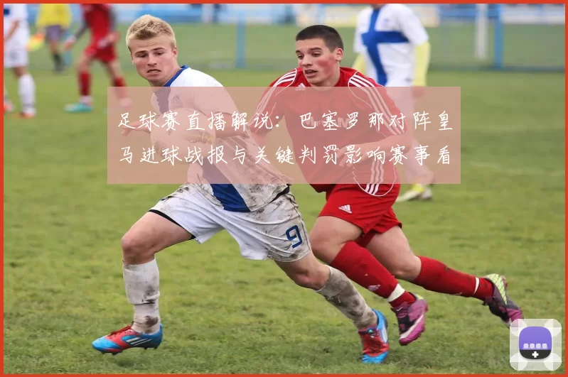 足球赛直播解说：巴塞罗那对阵皇马进球战报与关键判罚影响赛事看点
