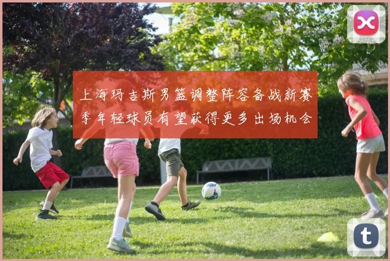 上海玛吉斯男篮调整阵容备战新赛季年轻球员有望获得更多出场机会