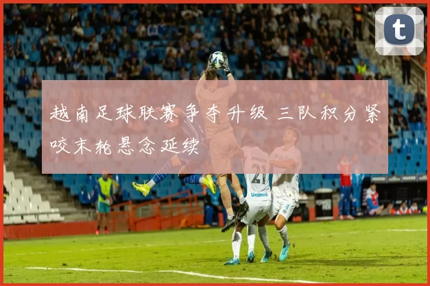 越南足球联赛争夺升级 三队积分紧咬末轮悬念延续