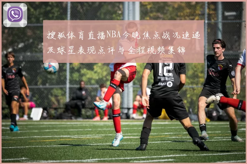 搜狐体育直播NBA今晚焦点战况速递及球星表现点评与全程视频集锦