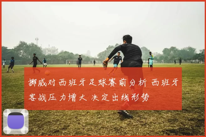 挪威对西班牙足球赛前分析 西班牙客战压力增大 决定出线形势