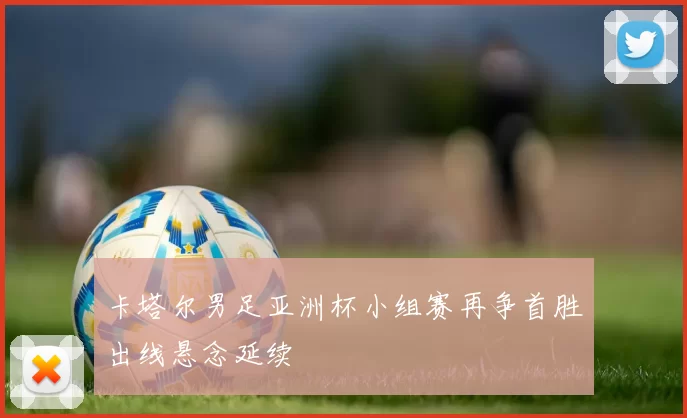 卡塔尔男足亚洲杯小组赛再争首胜出线悬念延续