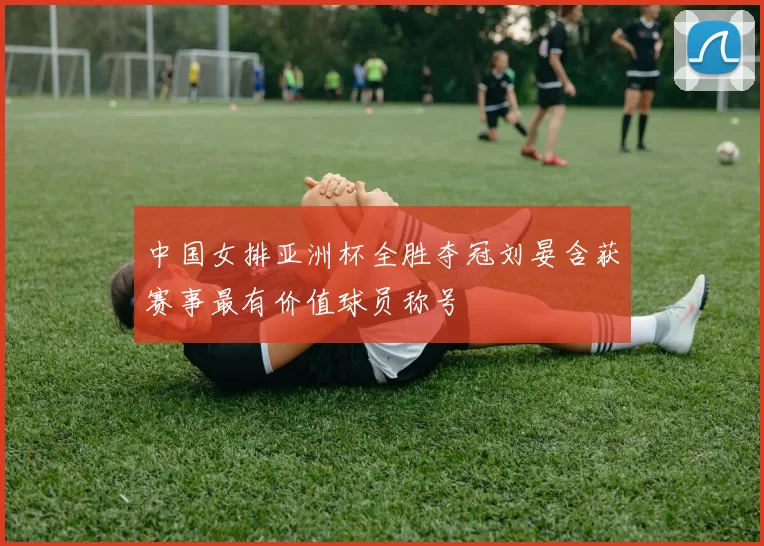 中国女排亚洲杯全胜夺冠刘晏含获赛事最有价值球员称号