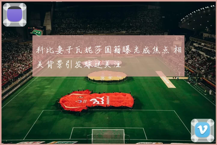 科比妻子瓦妮莎国籍曝光成焦点 相关背景引发球迷关注