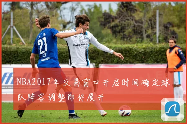NBA2017年交易窗口开启时间确定球队阵容调整即将展开