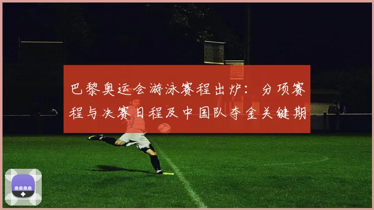 巴黎奥运会游泳赛程出炉：分项赛程与决赛日程及中国队夺金关键期