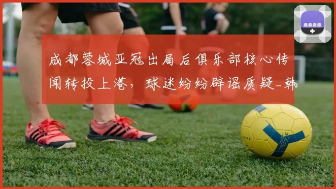 成都蓉城亚冠出局后俱乐部核心传闻转投上港，球迷纷纷辟谣质疑_韩鹏飞_1