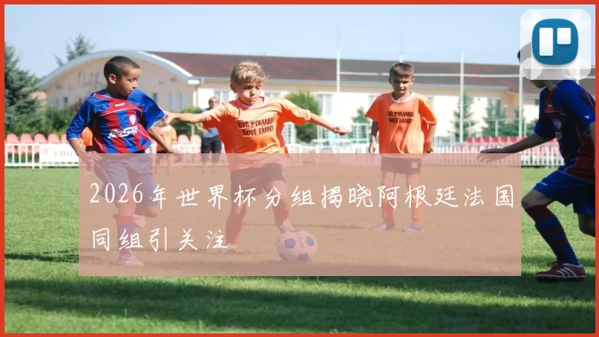 2026年世界杯分组揭晓阿根廷法国同组引关注